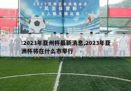 :2023年亚州杯最新消息,2023年亚洲杯将在什么市举行