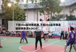 下载nba篮球赛直播,下载nba篮球赛直播视频免费A2K20