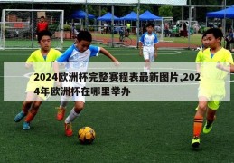 2024欧洲杯完整赛程表最新图片,2024年欧洲杯在哪里举办