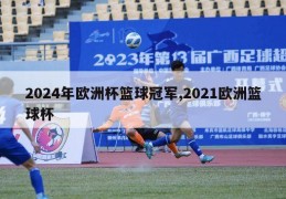 2024年欧洲杯篮球冠军,2021欧洲篮球杯