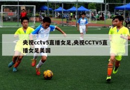 央视cctv5直播女足,央视CCTV5直播女足美国