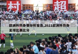 欧洲杯热身赛分析报告,2021欧洲杯热身足球比赛比分