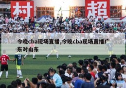 今晚cba现场直播,今晚cba现场直播广东对山东