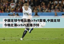 中国足球今晚比赛cctv5直播,中国足球今晚比赛cctv5直播沙特