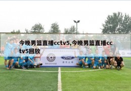 今晚男篮直播cctv5,今晚男篮直播cctv5回放