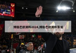 博格巴欧洲杯2024,博格巴欧洲杯落泪