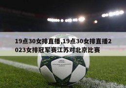 19点30女排直播,19点30女排直播2023女排冠军赛江苏对北京比赛