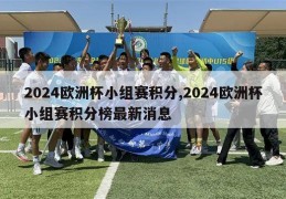 2024欧洲杯小组赛积分,2024欧洲杯小组赛积分榜最新消息