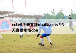 cctv5今天直播nba吗,cctv5今天直播哪场cba